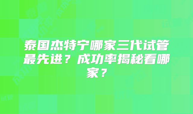 泰国杰特宁哪家三代试管最先进？成功率揭秘看哪家？