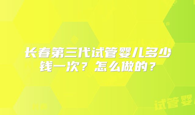 长春第三代试管婴儿多少钱一次?怎么做的?