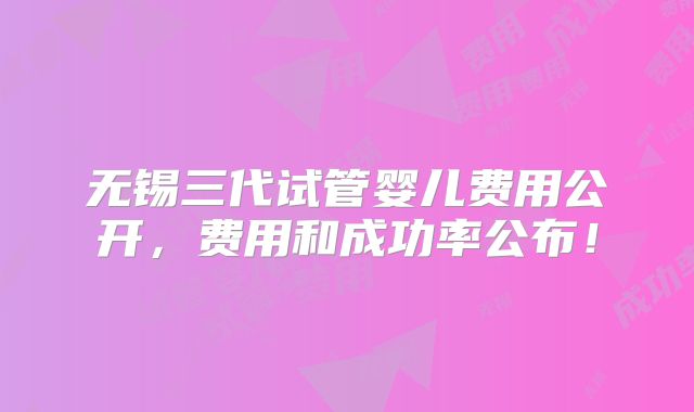 无锡三代试管婴儿费用公开，费用和成功率公布！