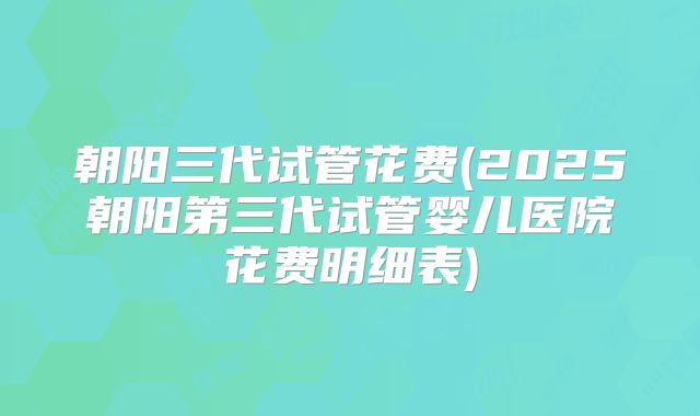 朝阳三代试管花费(2025朝阳第三代试管婴儿医院花费明细表)
