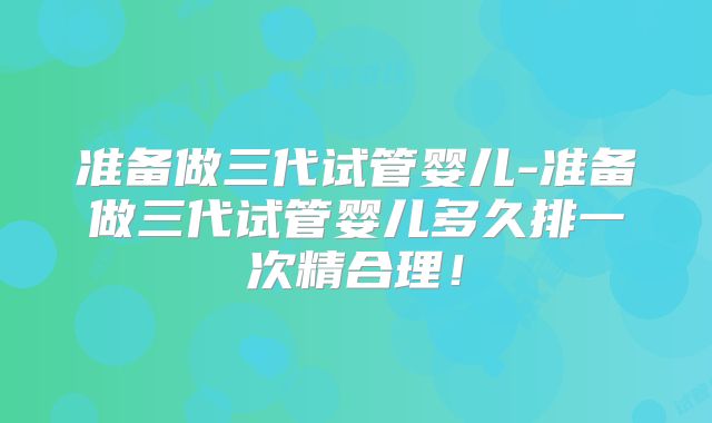 准备做三代试管婴儿-准备做三代试管婴儿多久排一次精合理！
