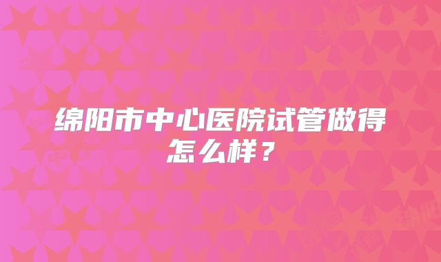 绵阳市中心医院试管做得怎么样？
