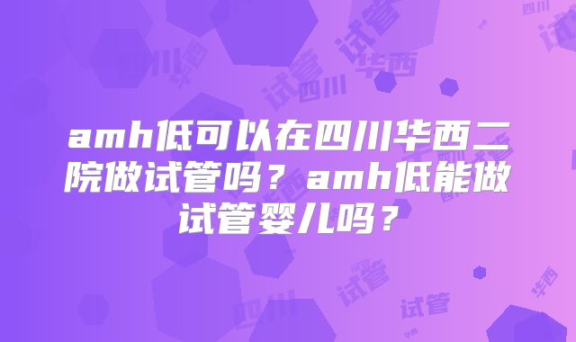 amh低可以在四川华西二院做试管吗？amh低能做试管婴儿吗？