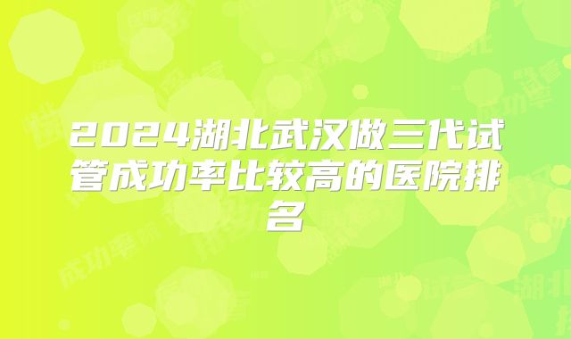 2024湖北武汉做三代试管成功率比较高的医院排名