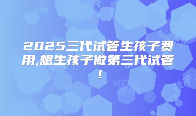 2025三代试管生孩子费用,想生孩子做第三代试管!