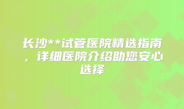 长沙**试管医院精选指南，详细医院介绍助您安心选择