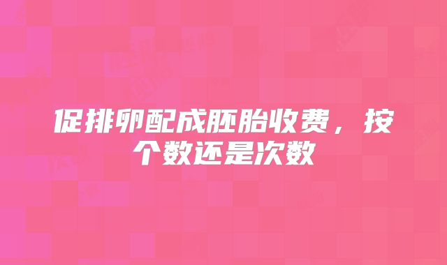 促排卵配成胚胎收费，按个数还是次数
