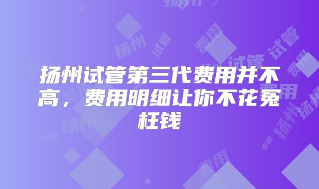 扬州试管第三代费用并不高,费用明细让你不花冤枉钱
