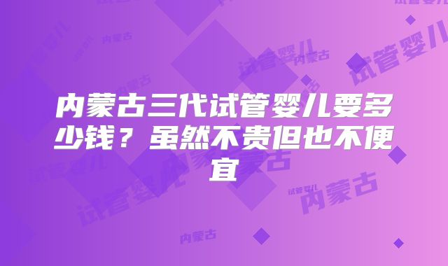 内蒙古三代试管婴儿要多少钱?虽然不贵但也不便宜