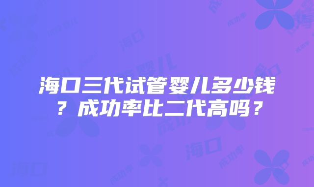海口三代试管婴儿多少钱？成功率比二代高吗？
