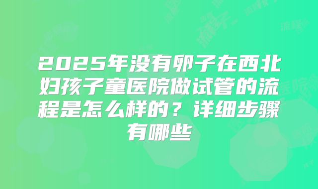 2025年没有卵子在西北妇孩子童医院做试管的流程是怎么样的？详细步骤有哪些