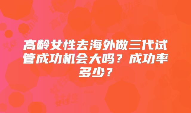 高龄女性去海外做三代试管成功机会大吗？成功率多少？