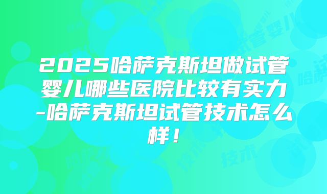2025哈萨克斯坦做试管婴儿哪些医院比较有实力-哈萨克斯坦试管技术怎么样！