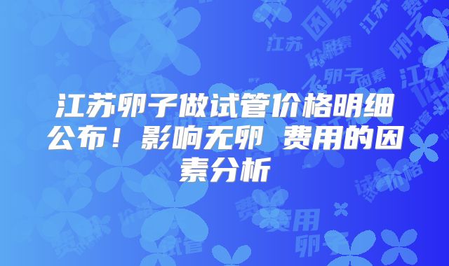 江苏卵子做试管价格明细公布！影响无卵�费用的因素分析