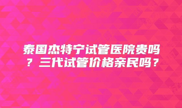 泰国杰特宁试管医院贵吗？三代试管价格亲民吗？
