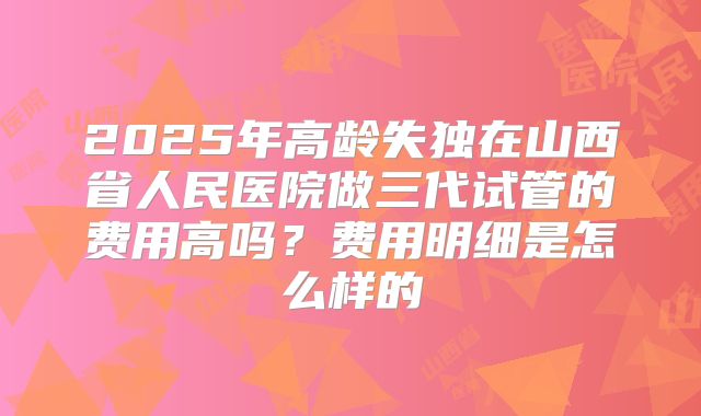 2025年高龄失独在山西省人民医院做三代试管的费用高吗？费用明细是怎么样的