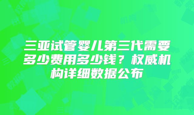 三亚试管婴儿第三代需要多少费用多少钱？权威机构详细数据公布