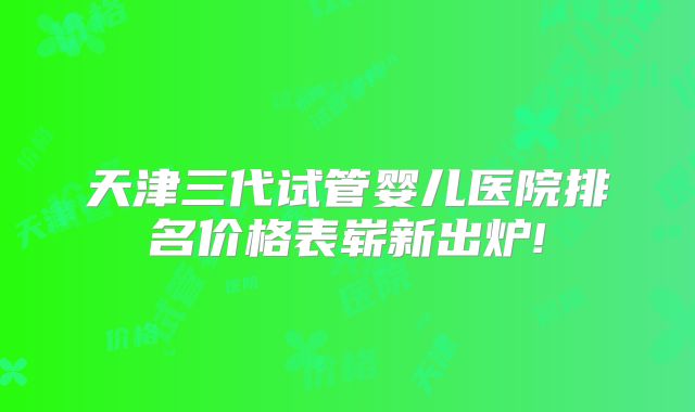 天津三代试管婴儿医院排名价格表崭新出炉!