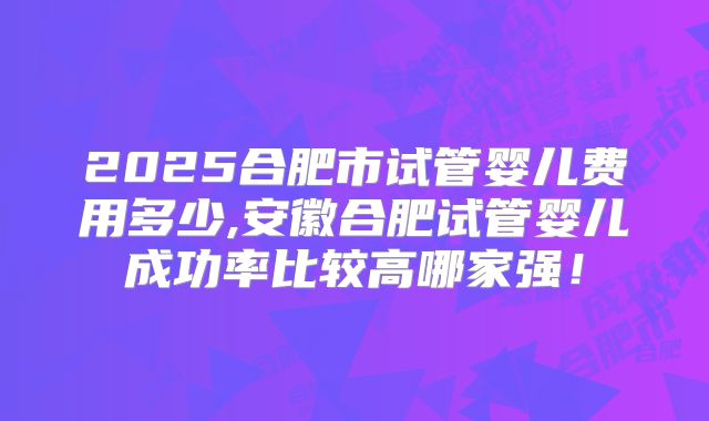 2025合肥市试管婴儿费用多少,安徽合肥试管婴儿成功率比较高哪家强！