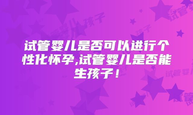 试管婴儿是否可以进行个性化怀孕,试管婴儿是否能生孩子！