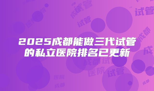 2025成都能做三代试管的私立医院排名已更新