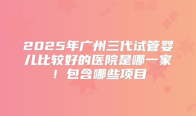 2025年广州三代试管婴儿比较好的医院是哪一家！包含哪些项目