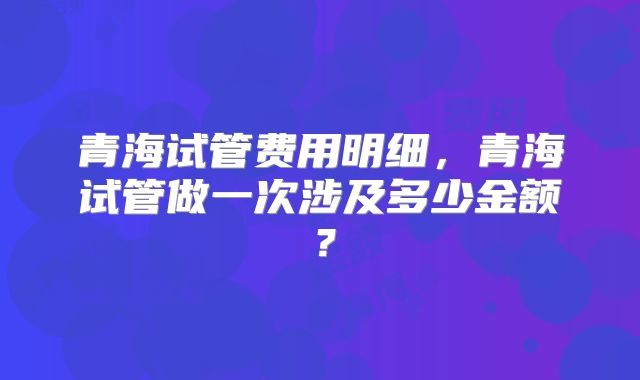 青海试管费用明细，青海试管做一次涉及多少金额？
