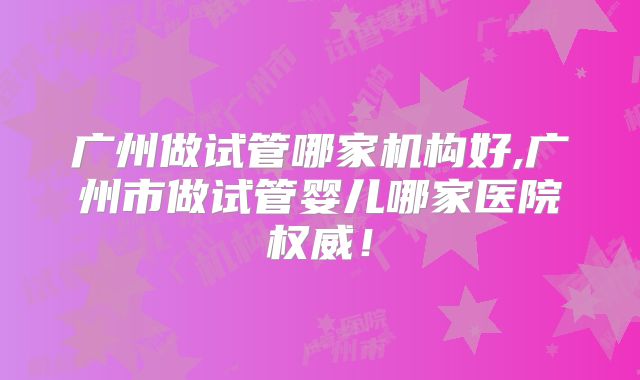 广州做试管哪家机构好,广州市做试管婴儿哪家医院权威!