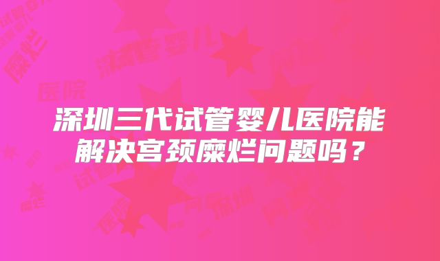 深圳三代试管婴儿医院能解决宫颈糜烂问题吗?