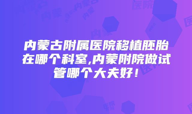 内蒙古附属医院移植胚胎在哪个科室,内蒙附院做试管哪个大夫好！