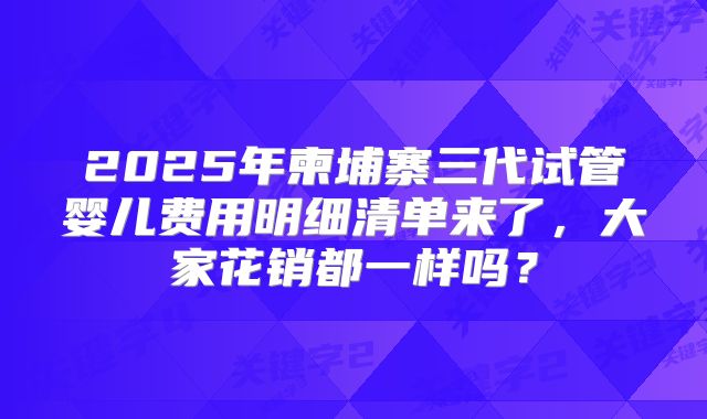 2025年柬埔寨三代试管婴儿费用明细清单来了，大家花销都一样吗？