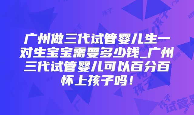 广州做三代试管婴儿生一对生宝宝需要多少钱_广州三代试管婴儿可以百分百怀上孩子吗！