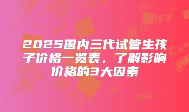 2025国内三代试管生孩子价格一览表,了解影响价格的3大因素