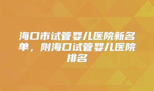 海口市试管婴儿医院新名单，附海口试管婴儿医院排名