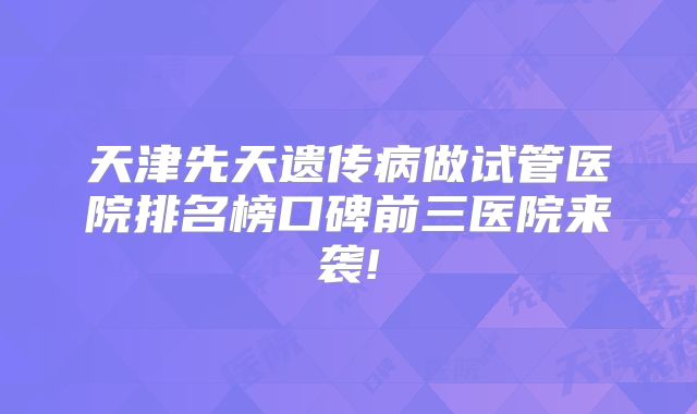 天津先天遗传病做试管医院排名榜口碑前三医院来袭!