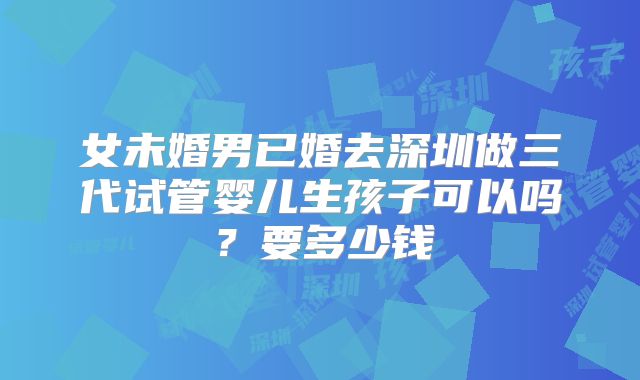 女未婚男已婚去深圳做三代试管婴儿生孩子可以吗?要多少钱