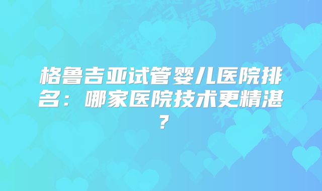 格鲁吉亚试管婴儿医院排名:哪家医院技术更精湛?
