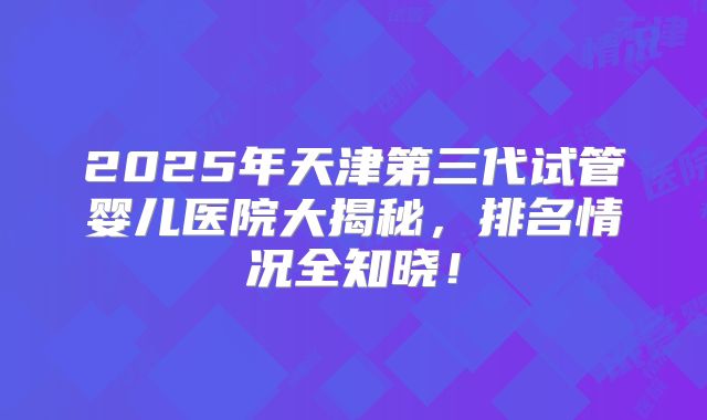 2025年天津第三代试管婴儿医院大揭秘，排名情况全知晓！