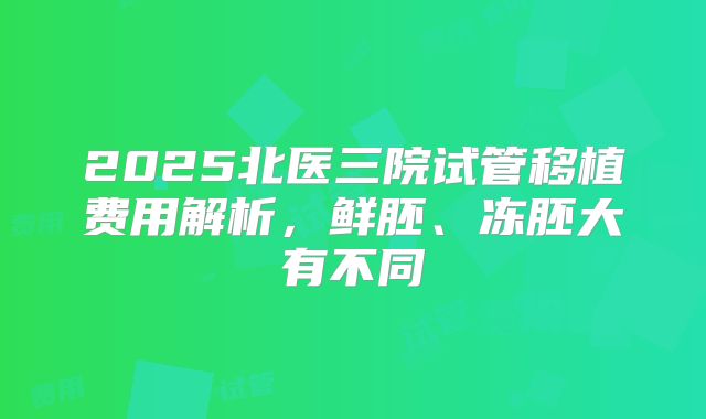 2025北医三院试管移植费用解析，鲜胚、冻胚大有不同