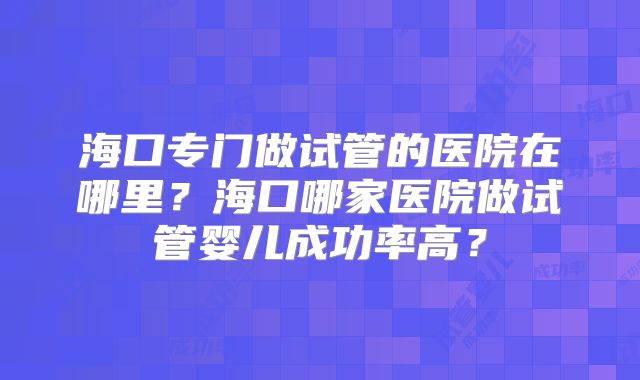海口专门做试管的医院在哪里？海口哪家医院做试管婴儿成功率高？