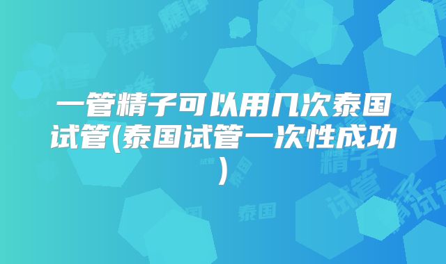 一管精子可以用几次泰国试管(泰国试管一次性成功)