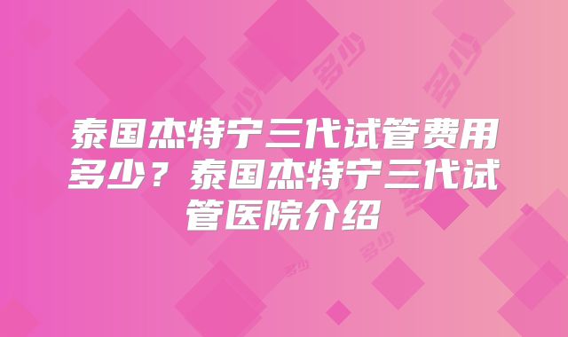 泰国杰特宁三代试管费用多少？泰国杰特宁三代试管医院介绍