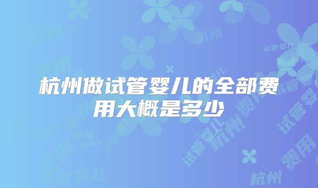 杭州做试管婴儿的全部费用大概是多少