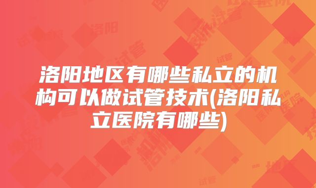 洛阳地区有哪些私立的机构可以做试管技术(洛阳私立医院有哪些)