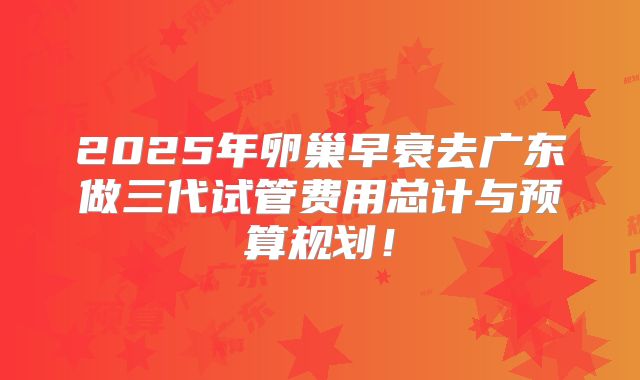 2025年卵巢早衰去广东做三代试管费用总计与预算规划!