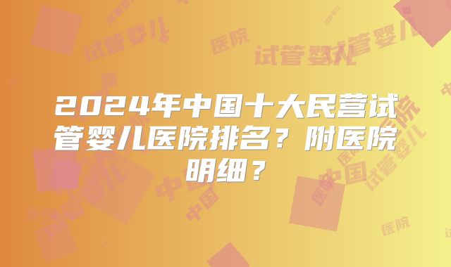 2024年中国十大民营试管婴儿医院排名？附医院明细？