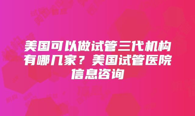 美国可以做试管三代机构有哪几家?美国试管医院信息咨询