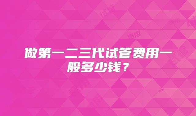 做第一二三代试管费用一般多少钱?