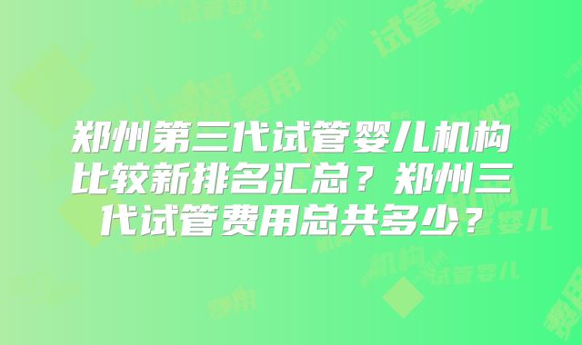 郑州第三代试管婴儿机构比较新排名汇总？郑州三代试管费用总共多少？
