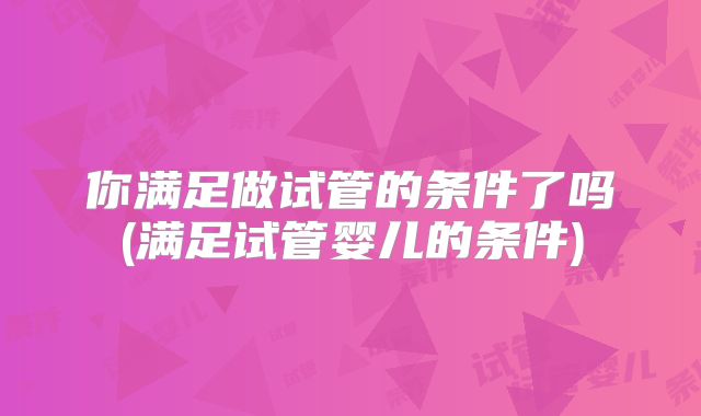 你满足做试管的条件了吗(满足试管婴儿的条件)